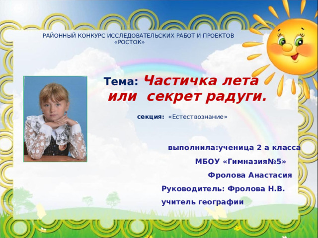  РАЙОННЫЙ КОНКУРС ИССЛЕДОВАТЕЛЬСКИХ РАБОТ И ПРОЕКТОВ  «РОСТОК»         Тема:  Частичка лета или секрет радуги.  секция: «Естествознание»  выполнила:ученица 2 а класса  МБОУ «Гимназия№5»  Фролова Анастасия Руководитель: Фролова Н.В. учитель географии 
