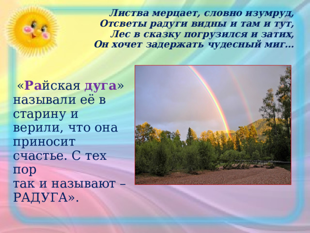 Листва мерцает, словно изумруд,  Отсветы радуги видны и там и тут,  Лес в сказку погрузился и затих,  Он хочет задержать чудесный миг…  « Ра йская дуга » называли её в  старину и верили, что она приносит счастье. С тех пор так и называют – РАДУГА». 