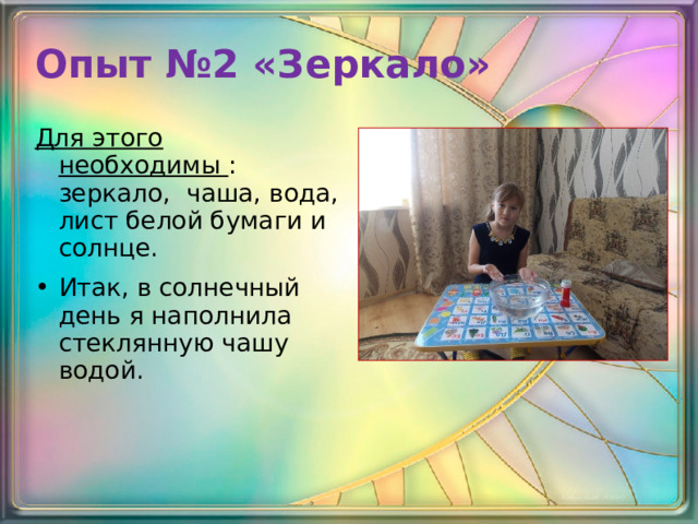 Опыт №2 «Зеркало»   Для этого необходимы : зеркало, чаша, вода, лист белой бумаги и солнце. Итак, в солнечный день я наполнила стеклянную чашу водой. 