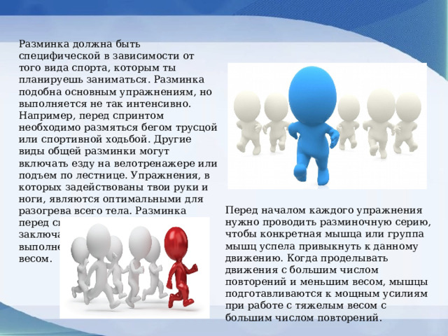 Разминка должна быть специфической в зависимости от того вида спорта, которым ты планируешь заниматься. Разминка подобна основным упражнениям, но выполняется не так интенсивно. Например, перед спринтом необходимо размяться бегом трусцой или спортивной ходьбой. Другие виды общей разминки могут включать езду на велотренажере или подъем по лестнице. Упражнения, в которых задействованы твои руки и ноги, являются оптимальными для разогрева всего тела. Разминка перед силовыми тренировками заключается в предварительном выполнении упражнений с малым весом. Перед началом каждого упражнения нужно проводить разминочную серию, чтобы конкретная мышца или группа мышц успела привыкнуть к данному движению. Когда проделывать движения с большим числом повторений и меньшим весом, мышцы подготавливаются к мощным усилиям при работе с тяжелым весом с большим числом повторений. 