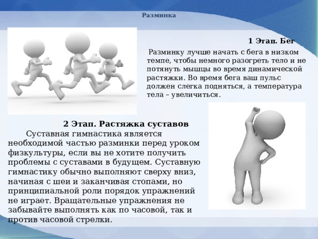 Разминка  1 Этап. Бег  Разминку лучше начать с бега в низком темпе, чтобы немного разогреть тело и не потянуть мышцы во время динамической растяжки. Во время бега ваш пульс должен слегка подняться, а температура тела – увеличиться.  2 Этап. Растяжка суставов  Суставная гимнастика является необходимой частью разминки перед уроком физкультуры, если вы не хотите получить проблемы с суставами в будущем. Суставную гимнастику обычно выполняют сверху вниз, начиная с шеи и заканчивая стопами, но принципиальной роли порядок упражнений не играет. Вращательные упражнения не забывайте выполнять как по часовой, так и против часовой стрелки. 