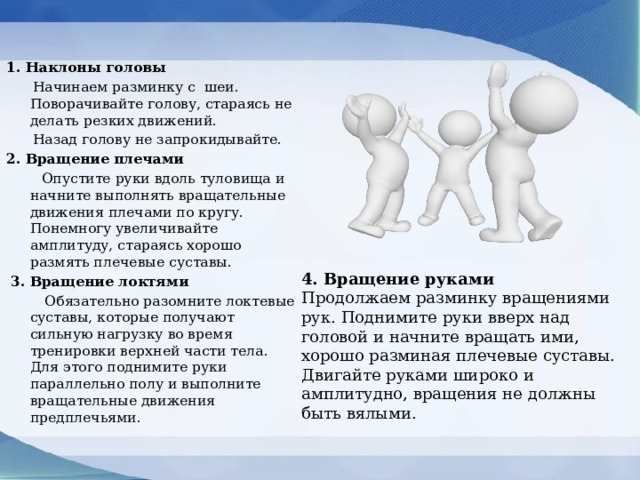1. Наклоны головы  Начинаем разминку с  шеи. Поворачивайте голову, стараясь не делать резких движений.  Назад голову не запрокидывайте. 2. Вращение плечами  Опустите руки вдоль туловища и начните выполнять вращательные движения плечами по кругу. Понемногу увеличивайте амплитуду, стараясь хорошо размять плечевые суставы.  3. Вращение локтями  Обязательно разомните локтевые суставы, которые получают сильную нагрузку во время тренировки верхней части тела. Для этого поднимите руки параллельно полу и выполните вращательные движения предплечьями. 4. Вращение руками Продолжаем разминку вращениями рук. Поднимите руки вверх над головой и начните вращать ими, хорошо разминая плечевые суставы. Двигайте руками широко и амплитудно, вращения не должны быть вялыми. 