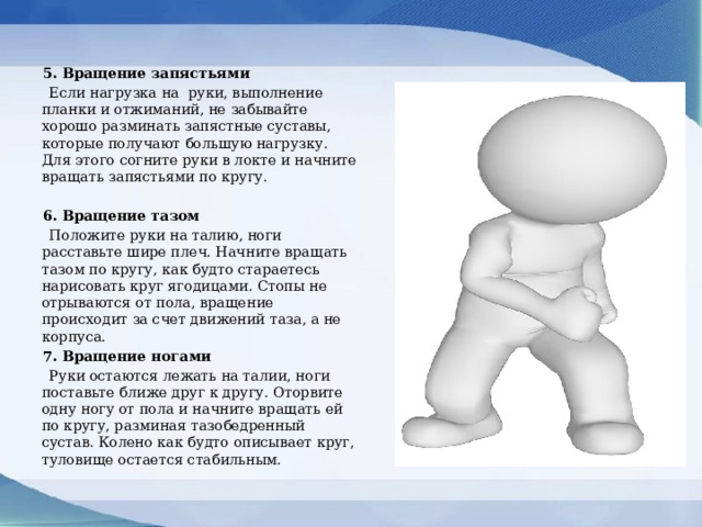  5. Вращение запястьями  Если нагрузка на руки, выполнение планки и отжиманий, не забывайте хорошо разминать запястные суставы, которые получают большую нагрузку. Для этого согните руки в локте и начните вращать запястьями по кругу.    6. Вращение тазом  Положите руки на талию, ноги расставьте шире плеч. Начните вращать тазом по кругу, как будто стараетесь нарисовать круг ягодицами. Стопы не отрываются от пола, вращение происходит за счет движений таза, а не корпуса.  7. Вращение ногами  Руки остаются лежать на талии, ноги поставьте ближе друг к другу. Оторвите одну ногу от пола и начните вращать ей по кругу, разминая тазобедренный сустав. Колено как будто описывает круг, туловище остается стабильным. 