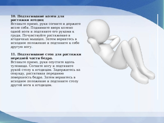 10. Подтягивание колен для растяжки ягодиц Встаньте прямо, руки согните и держите возле себя. Поднимите вверх колено одной ноги и подтяните его руками к груди. Почувствуйте растяжение в ягодичных мышцах. Затем вернитесь в исходное положение и подтяните к себе другую ногу. 11. Подтягивание стоп для растяжки передней части бедра. Встаньте прямо, руки опустите вдоль туловища. Согните ногу и подтяните рукой стопу к ягодицам. Задержитесь на секунду, растягивая переднюю поверхность бедра. Затем вернитесь в исходное положение и подтяните стопу другой ноги к ягодицам. 