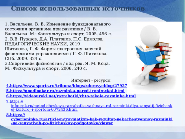 Список использованных источников 1. Васильева, В. В. Изменение функционального состояния организма при разминке / В. В. Васильева. М.: Физкультура и спорт, 2005. 496 с. 2.  В.В. Пужаев, Д.А. Платонов, П.С. Ермолов, ПЕДАГОГИЧЕСКИЕ НАУКИ, 2019 Шитикова, Г. Ф. Формы построения занятий физическими упражнениями / Г. Ф. Шитикова. СПб. 2009. 324 с. 3.Спортивная физиология / под ред. Я. М. Коца. М.: Физкультура и спорт, 2006. 240 с.  Интернет - ресурсы 4.https ://www.sports.ru/tribuna/blogs/zdorovyeblog/2792795.ht ml 5.https ://goodlooker.ru/razminka-pered-trenirovkoi.html 6.https ://videouroki.net/razrabotki/chto-takoie-razminka.html 7.https :// infourok.ru/metodicheskaya-razrabotka-vazhnaya-rol-razminki-dlya-zanyatij-fizicheskoj-kulturoj-i-sportom-6072436.html 8.https :// cyberleninka.ru/article/n/travmatizm-kak-rezultat-nekachestvennoy-razminki-na-zanyatiyah-po-fizicheskoy-podgotovke/viewer   