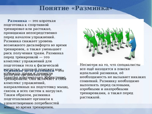 Понятие «Разминка»  Разминка — это короткая подготовка к спортивной тренировке или растяжке, проводимая непосредственно перед началом упражнений. Разминка снижает уровень возможного дискомфорта во время тренировок, а также уменьшает риск получения травм. Разминка перед тренировкой — это комплекс упражнений для подготовки тела к физической нагрузке, который поможет вам избежать травм и провести занятие максимально эффективно. Несмотря на то, что специалисты все ещё находятся в поиске идеальной разминки, её необходимость не вызывает никаких сомнений. Разминку необходимо выполнять перед силовыми, аэробными и анаэробными тренировками, а также перед растяжкой. Основная цель разминки – это разогрев организма перед тренировкой. Она включает в себя комплекс упражнений, направленных на подготовку мышц, связок и всех систем к нагрузке. Таким образом, разминка подготавливает организм к удовлетворению потребностей мышц во время тренировок. 