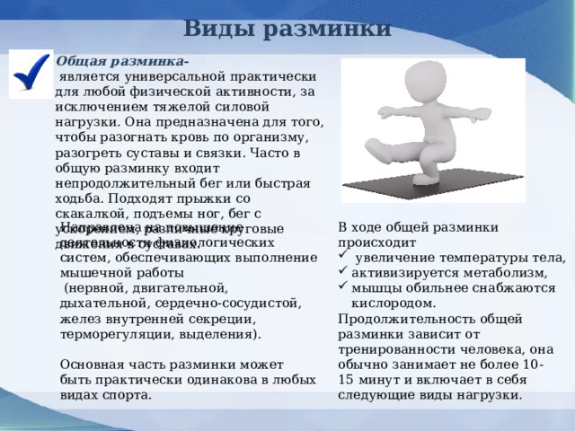 Виды разминки Общая разминка-  является универсальной практически для любой физической активности, за исключением тяжелой силовой нагрузки. Она предназначена для того, чтобы разогнать кровь по организму, разогреть суставы и связки. Часто в общую разминку входит непродолжительный бег или быстрая ходьба. Подходят прыжки со скакалкой, подъемы ног, бег с ускорением, различные круговые движения в суставах.    В ходе общей разминки происходит Направлена на повышение деятельности физиологических систем, обеспечивающих выполнение мышечной работы  (нервной, двигательной, дыхательной, сердечно-сосудистой, желез внутренней секреции, терморегуляции, выделения).  увеличение температуры тела, активизируется метаболизм, мышцы обильнее снабжаются кислородом. Продолжительность общей разминки зависит от тренированности человека, она обычно занимает не более 10-15 минут и включает в себя следующие виды нагрузки. Основная часть разминки может быть практически одинакова в любых видах спорта. 