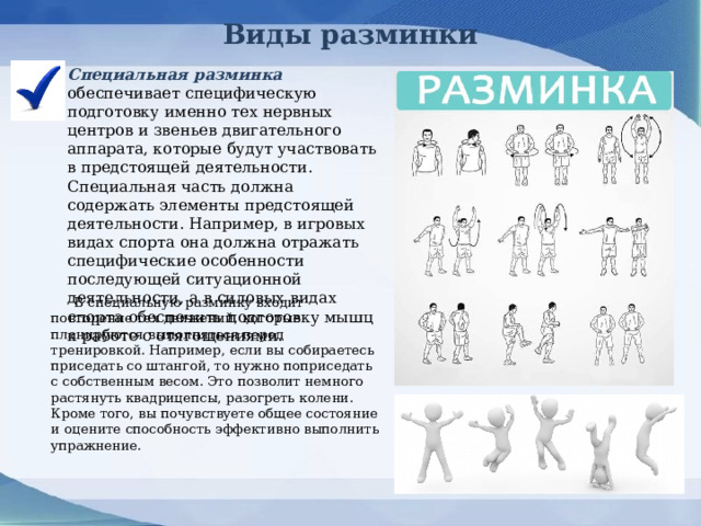 Виды разминки Специальная разминка обеспечивает специфическую подготовку именно тех нервных центров и звеньев двигательного аппарата, которые будут участвовать в предстоящей деятельности. Специальная часть должна содержать элементы предстоящей деятельности. Например, в игровых видах спорта она должна отражать специфические особенности последующей ситуационной деятельности, а в силовых видах спорта обеспечить подготовку мышц к работе с отягощениями.     В специальную разминку входит повторение тех движений, которые планируются выполняться перед тренировкой. Например, если вы собираетесь приседать со штангой, то нужно поприседать с собственным весом. Это позволит немного растянуть квадрицепсы, разогреть колени. Кроме того, вы почувствуете общее состояние и оцените способность эффективно выполнить упражнение. 