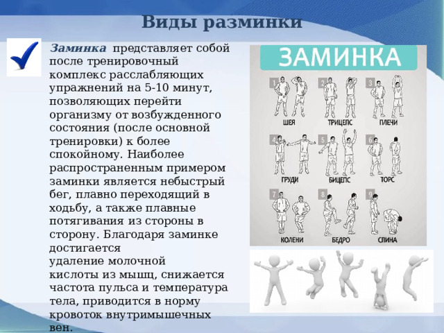 Виды разминки Заминка  представляет собой после тренировочный комплекс расслабляющих упражнений на 5-10 минут, позволяющих перейти организму от возбужденного состояния (после основной тренировки) к более спокойному. Наиболее распространенным примером заминки является небыстрый бег, плавно переходящий в ходьбу, а также плавные потягивания из стороны в сторону. Благодаря заминке достигается удаление молочной кислоты из мышц, снижается частота пульса и температура тела, приводится в норму кровоток внутримышечных вен.    