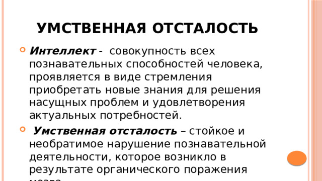 Умственная отсталость Интеллект - совокупность всех познавательных способностей человека, проявляется в виде стремления приобретать новые знания для решения насущных проблем и удовлетворения актуальных потребностей.  Умственная отсталость – стойкое и необратимое нарушение познавательной деятельности, которое возникло в результате органического поражения мозга. 