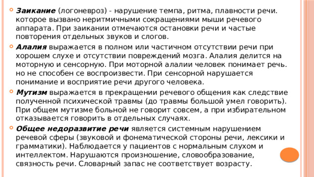 Заикание (логоневроз) - нарушение темпа, ритма, плавности речи. которое вызвано неритмичными сокращениями мыши речевого аппарата. При заикании отмечаются остановки речи и частые повторения отдельных звуков и слогов. Алалия выражается в полном или частичном отсутствии речи при хорошем слухе и отсутствии повреждений мозга. Алалия делится на моторную и сенсорную. При моторной алалии человек понимает речь. но не способен се воспроизвести. При сенсорной нарушается понимание и восприятие речи другого человека. Мутизм выражается в прекращении речевого общения как следствие полученной психической травмы (до травмы большой умел говорить). При общем мутизме больной не говорит совсем, а при избирательном отказывается говорить в отдельных случаях. Общее недоразвитие речи является системным нарушением речевой сферы (звуковой и фонематической стороны речи, лексики и грамматики). Наблюдается у пациентов с нормальным слухом и интеллектом. Нарушаются произношение, словообразование, связность речи. Словарный запас не соответствует возрасту. 