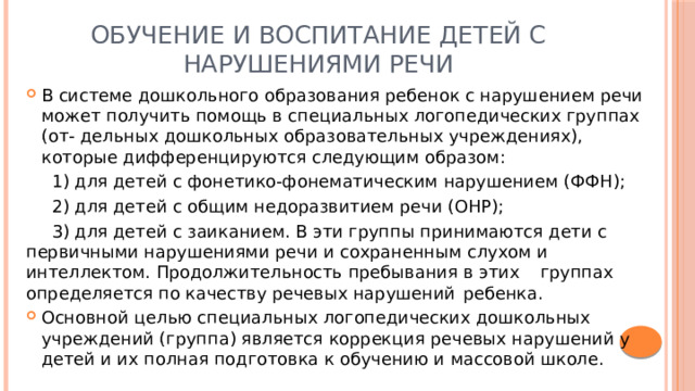 Обучение и воспитание детей с нарушениями речи В системе дошкольного образования ребенок с нарушением речи может получить помощь в специальных логопедических группах (от- дельных дошкольных образовательных учреждениях), которые дифференцируются следующим образом:  1) для детей с фонетико-фонематическим нарушением (ФФН);  2) для детей с общим недоразвитием речи (ОНР);  3) для детей с заиканием. В эти группы принимаются дети с  первичными нарушениями речи и сохраненным слухом и  интеллектом. Продолжительность пребывания в этих  группах определяется по качеству речевых нарушений  ребенка. Основной целью специальных логопедических дошкольных учреждений (группа) является коррекция речевых нарушений у детей и их полная подготовка к обучению и массовой школе. 