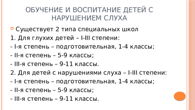 Обучение и воспитание детей с нарушением слуха Существует 2 типа специальных школ 1. Для глухих детей – I-III степени: - I-я степень – подготовительная, 1-4 классы; - II-я степень – 5-9 классы; - III-я степень – 9-11 классы. 2. Для детей с нарушениями слуха – I-III степени: - I-я степень – подготовительная, 1-4 классы; - II-я степень – 5-9 классы; - III-я степень – 9-11 классы. 