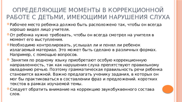 Определяющие моменты в коррекционной работе с детьми, имеющими нарушения слуха Рабочее место ребенка должно быть расположено так, чтобы он всегда хорошо видел лицо учителя. От ребенка нужно требовать, чтобы он всегда смотрел на учителя в момент его выступления. Необходимо контролировать, услышал ли и понял ли ребенок  излагаемый материал. Это может быть сделано в различных формах. Например, с помощью вопросов.  Занятия по родному языку приобретают особую коррекционную направленность, так как нарушения слуха препятствуют правильному овладению речью. Поэтому грамматическая правильность речи ребенка становится важной. Важно предлагать ученику задания, в которых он мог бы практиковаться в составлении фраз и предложений. коротких текстов в рамках изучаемой темы. Следует обратить внимание на коррекцию звукобуквенного состава слов. 
