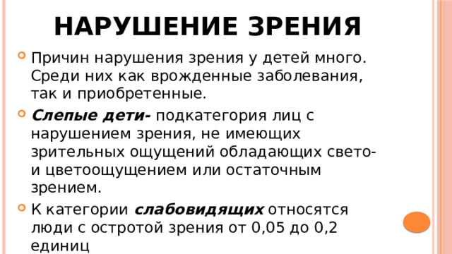 Нарушение зрения Причин нарушения зрения у детей много. Среди них как врожденные заболевания, так и приобретенные. Слепые дети- подкатегория лиц с нарушением зрения, не имеющих зрительных ощущений обладающих свето- и цветоощущением или остаточным зрением. К категории слабовидящих относятся люди с остротой зрения от 0,05 до 0,2 единиц 