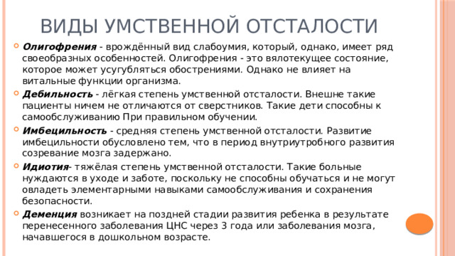 Виды умственной отсталости Олигофрения - врождённый вид слабоумия, который, однако, имеет ряд своеобразных особенностей. Олигофрения - это вялотекущее состояние, которое может усугубляться обострениями. Однако не влияет на витальные функции организма. Дебильность - лёгкая степень умственной отсталости. Внешне такие пациенты ничем не отличаются от сверстников. Такие дети способны к самообслуживанию При правильном обучении. Имбецильность - средняя степень умственной отсталости. Развитие имбецильности обусловлено тем, что в период внутриутробного развития созревание мозга задержано. Идиотия - тяжёлая степень умственной отсталости. Такие больные нуждаются в уходе и заботе, поскольку не способны обучаться и не могут овладеть элементарными навыками самообслуживания и сохранения безопасности. Деменция возникает на поздней стадии развития ребенка в результате перенесенного заболевания ЦНС через 3 года или заболевания мозга, начавшегося в дошкольном возрасте. 