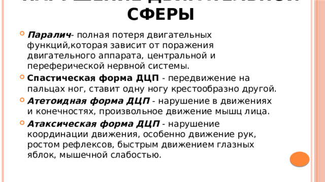 Нарушение двигательной сферы Паралич - полная потеря двигательных функций,которая зависит от поражения двигательного аппарата, центральной и переферической нервной системы. Спастическая форма ДЦП - передвижение на пальцах ног, ставит одну ногу крестообразно другой. Атетоидная форма ДЦП - нарушение в движениях и конечностях, произвольное движение мышц лица. Атаксическая форма ДЦП - нарушение координации движения, особенно движение рук, ростом рефлексов, быстрым движением глазных яблок, мышечной слабостью. 