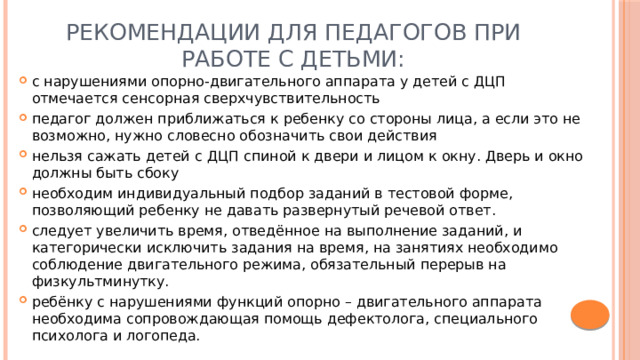 Рекомендации для педагогов при работе с детьми: с нарушениями опорно-двигательного аппарата у детей с ДЦП отмечается сенсорная сверхчувствительность педагог должен приближаться к ребенку со стороны лица, а если это не возможно, нужно словесно обозначить свои действия нельзя сажать детей с ДЦП спиной к двери и лицом к окну. Дверь и окно должны быть сбоку необходим индивидуальный подбор заданий в тестовой форме, позволяющий ребенку не давать развернутый речевой ответ. следует увеличить время, отведённое на выполнение заданий, и категорически исключить задания на время, на занятиях необходимо соблюдение двигательного режима, обязательный перерыв на физкультминутку. ребёнку с нарушениями функций опорно – двигательного аппарата необходима сопровождающая помощь дефектолога, специального психолога и логопеда. 