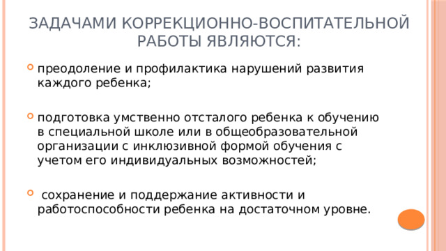 Задачами коррекционно-воспитательной работы являются: преодоление и профилактика нарушений развития каждого ребенка; подготовка умственно отсталого ребенка к обучению в специальной школе или в общеобразовательной организации с инклюзивной формой обучения с учетом его индивидуальных возможностей;  сохранение и поддержание активности и работоспособности ребенка на достаточном уровне. 