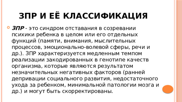 Зпр и её классификация ЗПР - это синдром отставания в созревании психики ребенка в целом или его отдельных функций (памяти, внимания, мыслительных процессов, эмоционально-волевой сферы, речи и др.). ЗПР характеризуется медленным темпом реализации закодированных в генотипе качеств организма, которые являются результатом незначительных негативных факторов (ранней депривации социального развития, недостаточного ухода за ребенком, минимальной патологии мозга и др.) и могут быть скорректированы. 