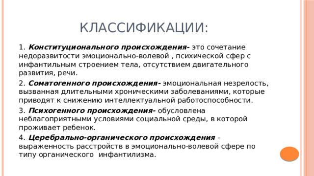 Классификации: 1. Конституционального происхождения- это сочетание недоразвитости эмоционально-волевой , психической сфер с инфантильным строением тела, отсутствием двигательного развития, речи. 2. Соматогенного происхождения- эмоциональная незрелость, вызванная длительными хроническими заболеваниями, которые приводят к снижению интеллектуальной работоспособности. 3. Психогенного происхождения- обусловлена неблагоприятными условиями социальной среды, в которой проживает ребенок. 4. Церебрально-органического происхождения  - выраженность расстройств в эмоционально-волевой сфере по типу органического инфантилизма. 