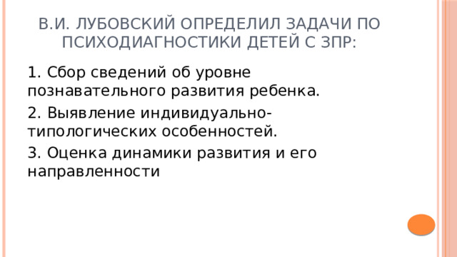 В.И. Лубовский определил задачи по психодиагностики детей с ЗПР: 1. Сбор сведений об уровне познавательного развития ребенка. 2. Выявление индивидуально-типологических особенностей. 3. Оценка динамики развития и его направленности 