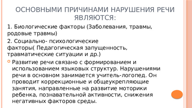 Основными причинами нарушения речи являются: 1. Биологические факторы (Заболевания, травмы, родовые травмы) 2. Социально- психологические факторы( Педагогическая запущенность, травматические ситуации и др.) Развитие речи связано с формированием и использованием языковых структур. Нарушениями речи в основном занимается учитель-логопед. Он проводит коррекционные и общеукрепляющие занятия, направленные на развитие моторики ребенка, познавательной активности, снижения негативных факторов среды. 