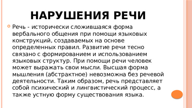 Нарушения речи Речь - исторически сложившаяся форма вербального общения при помощи языковых конструкций, создаваемых на основе определенных правил. Развитие речи тесно связано с формированием и использованием языковых структур. При помощи речи человек может выражать свои мысли. Высшая форма мышления (абстрактное) невозможна без речевой деятельности. Таким образом, речь представляет собой психический и лингвистический процесс, а также устную форму существования языка. 