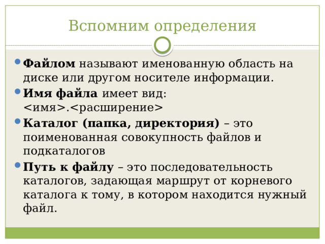 Вспомним определения Файлом  называют именованную область на диске или другом носителе информации. Имя файла имеет вид: . Каталог (папка, директория) – это поименованная совокупность файлов и подкаталогов Путь к файлу – это последовательность каталогов, задающая маршрут от корневого каталога к тому, в котором находится нужный файл. 