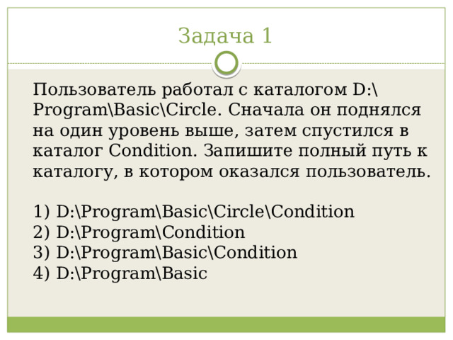 Задача 1 Пользователь работал с каталогом D:\Program\Basic\Circle. Сначала он поднялся на один уровень выше, затем спустился в каталог Condition. Запишите полный путь к каталогу, в котором оказался пользователь.   1) D:\Program\Basic\Circle\Condition  2) D:\Program\Condition  3) D:\Program\Basic\Condition  4) D:\Program\Basic 