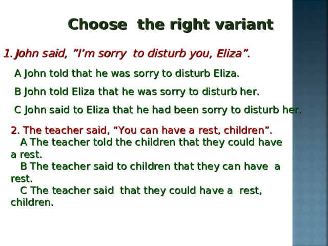 Choose the right variant John said, ”I’m sorry to disturb you, Eliza”.  A John told that he was sorry to disturb Eliza.  B John told Eliza that he was sorry to disturb her.  C John said to Eliza that he had been sorry to disturb her. 2. The teacher said, “You can have a rest, children”.  A The teacher told the children that they could have a rest.  B The teacher said to children that they can have a rest.  C The teacher said that they could have a rest, children. 