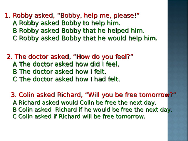 1. Robby asked, “Bobby, help me, please!”  A Robby asked Bobby to help him.  B Robby asked Bobby that he helped him.  C Robby asked Bobby that he would help him. 2. The doctor asked, “How do you feel?”  A The doctor asked how did I feel.  B  The doctor asked how I felt.  C The doctor asked how I had felt. 3. Colin asked Richard, “Will you be free tomorrow?”  A Richard asked would Colin be free the next day.  B Colin asked Richard if he would be free the next day.  C Colin asked if Richard will be free tomorrow.  