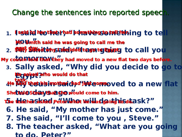 Change the sentences into reported speech. I said to her, “I have something to tell you.” Mr Smith said, “I am going to call you tomorrow.” Sally asked, “Why did you decide to go to Egypt?” My cousin said, “We moved to a new flat two days ago.” 5. He asked, “Who will do this task?” 6. He said, “My mother has just come.” 7. She said, “I’ll come to you , Steve.” 8. The teacher asked, “What are you  going to do, Peter?” I said to her that I had something to tell her. Mr. Smith said he was going to call me the next day. Sally asked why I decided to go to Egypt. My cousin told that they had moved to a new flat two days before. He asked who would do that task. He said that his mother had just come. She told Steve that she would come to him. The teacher asked Peter what he was going to do. 
