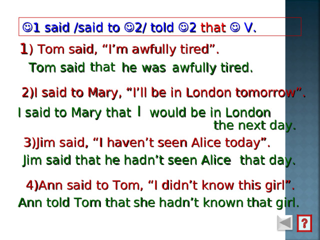  1 said  /said to  2/  told  2 that   V. 1 ) Tom said, “I’m awfully tired”.  that   he  was Tom said     awfully tired. 2)I said to Mary, “I’ll be in London tomorrow”. I  I said to Mary that would be in London the next day. 3)Jim said, “I haven’t seen Alice today”. that day. Jim said that hadn’t seen Alice he 4)Ann said to Tom, “I didn’t know this girl”. Ann told Tom that she hadn’t known that girl. 