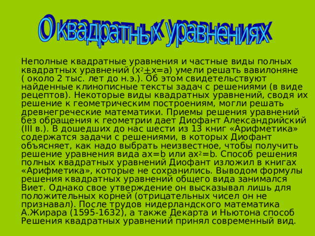  Неполные квадратные уравнения и частные виды полных квадратных уравнений (х 2 + х=а) умели решать вавилоняне ( около 2 тыс. лет до н.э.). Об этом свидетельствуют найденные клинописные тексты задач с решениями (в виде рецептов). Некоторые виды квадратных уравнений, сводя их решение к геометрическим построениям, могли решать древнегреческие математики. Приемы решения уравнений без обращения к геометрии дает Диофант Александрийский ( III в.). В дошедших до нас шести из 13 книг «Арифметика» содержатся задачи с решениями, в которых Диофант объясняет, как надо выбрать неизвестное, чтобы получить решение уравнения вида ах= b или ах 2 = b . Способ решения полных квадратных уравнений Диофант изложил в книгах «Арифметика», которые не сохранились. Выводом формулы решения квадратных уравнений общего вида занимался Виет. Однако свое утверждение он высказывал лишь для положительных корней (отрицательных чисел он не признавал). После трудов нидерландского математика А.Жирара (1595-1632), а также Декарта и Ньютона способ Решения квадратных уравнений принял современный вид. 