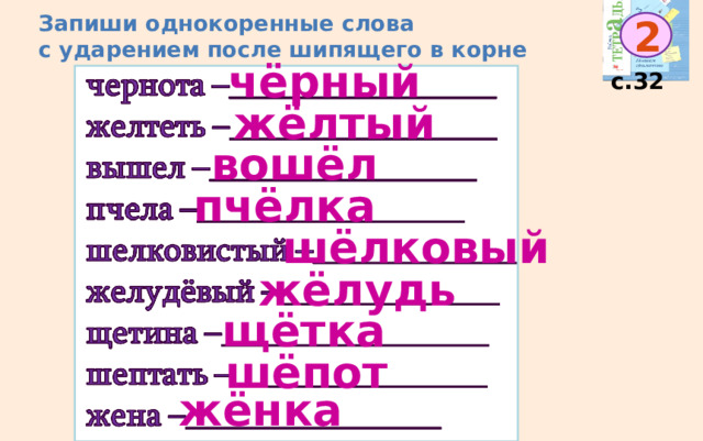 Запиши однокоренные слова  с ударением после шипящего в корне 2 чёрный с.32 жёлтый вошёл пчёлка шёлковый жёлудь щётка шёпот жёнка 