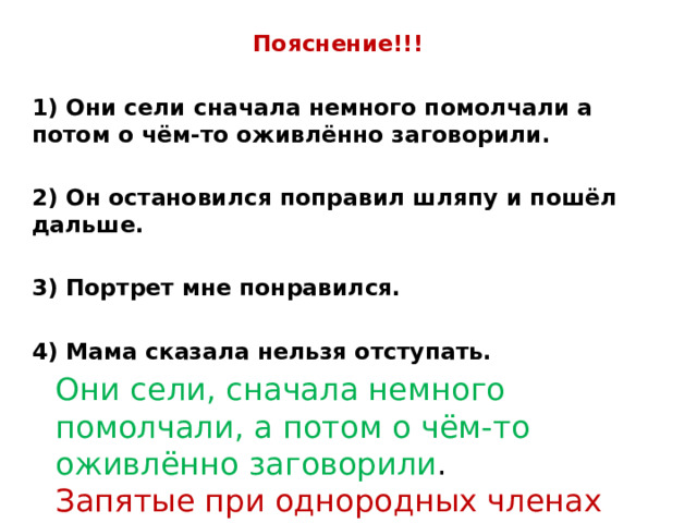 Пояснение!!!  1) Они сели сначала немного помолчали а потом о чём-то оживлённо заговорили.  2) Он остановился поправил шляпу и пошёл дальше.  3) Портрет мне понравился.  4) Мама сказала нельзя отступать. Они сели, сначала немного помолчали, а потом о чём-то оживлённо заговорили . Запятые при однородных членах предложения 