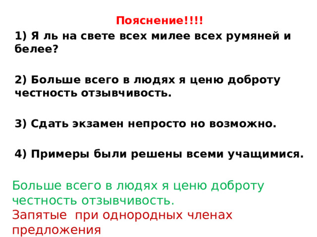 Пояснение!!!! 1) Я ль на свете всех милее всех румяней и белее?  2) Больше всего в людях я ценю доброту честность отзывчивость.  3) Сдать экзамен непросто но возможно.  4) Примеры были решены всеми учащимися. Больше всего в людях я ценю доброту честность отзывчивость. Запятые при однородных членах предложения 