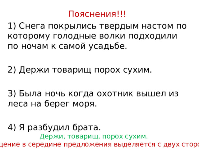 Пояснения!!! 1) Снега покрылись твердым настом по которому голодные волки подходили по ночам к самой усадьбе. 2) Держи товарищ порох сухим. 3) Была ночь когда охотник вышел из леса на берег моря. 4) Я разбудил брата. Держи, товарищ, порох сухим. Обращение в середине предложения выделяется с двух сторон. 
