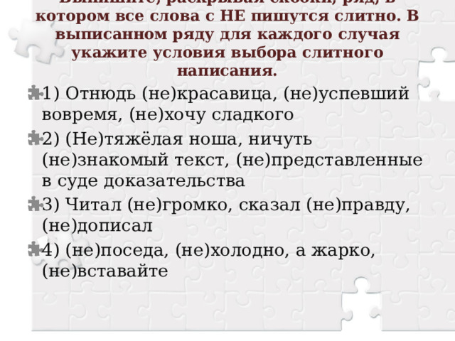 Выпишите, раскрывая скобки, ряд, в котором все слова с НЕ пишутся слитно. В выписанном ряду для каждого случая укажите условия выбора слитного написания.   1) Отнюдь (не)красавица, (не)успевший вовремя, (не)хочу сладкого 2) (Не)тяжёлая ноша, ничуть (не)знакомый текст, (не)представленные в суде доказательства 3) Читал (не)громко, сказал (не)правду, (не)дописал 4) (не)поседа, (не)холодно, а жарко, (не)вставайте 