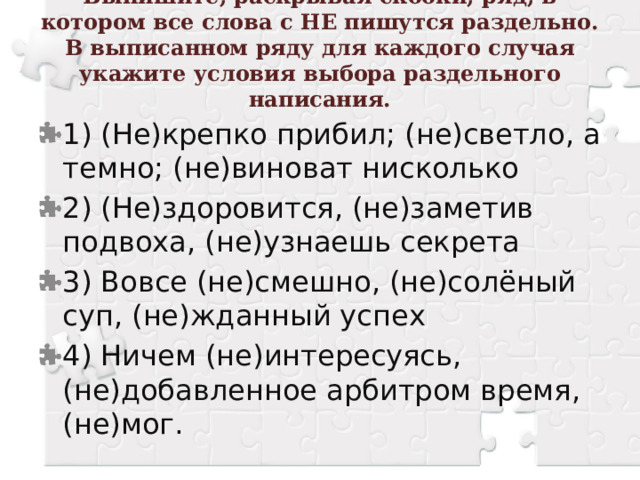 Выпишите, раскрывая скобки, ряд, в котором все слова с НЕ пишутся раздельно. В выписанном ряду для каждого случая укажите условия выбора раздельного написания.   1) (Не)крепко прибил; (не)светло, а темно; (не)виноват нисколько 2) (Не)здоровится, (не)заметив подвоха, (не)узнаешь секрета 3) Вовсе (не)смешно, (не)солёный суп, (не)жданный успех 4) Ничем (не)интересуясь, (не)добавленное арбитром время, (не)мог. 