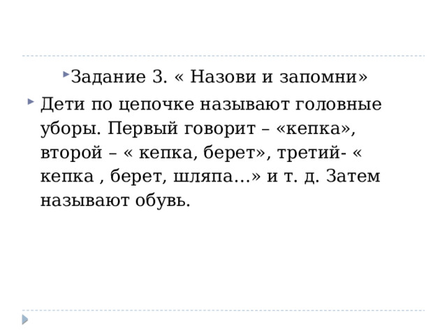 Задание 3. « Назови и запомни» Дети по цепочке называют головные уборы. Первый говорит – «кепка», второй – « кепка, берет», третий- « кепка , берет, шляпа…» и т. д. Затем называют обувь. 