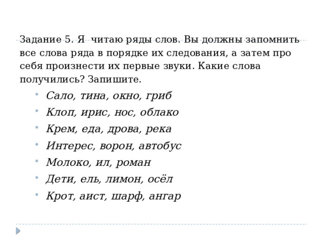 Задание 5. Я читаю ряды слов. Вы должны запомнить все слова ряда в порядке их следования, а затем про себя произнести их первые звуки. Какие слова получились? Запишите. Сало, тина, окно, гриб Клоп, ирис, нос, облако Крем, еда, дрова, река Интерес, ворон, автобус Молоко, ил, роман Дети, ель, лимон, осёл Крот, аист, шарф, ангар Сало, тина, окно, гриб Клоп, ирис, нос, облако Крем, еда, дрова, река Интерес, ворон, автобус Молоко, ил, роман Дети, ель, лимон, осёл Крот, аист, шарф, ангар 