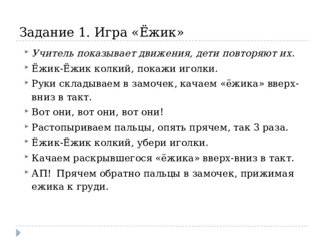 Задание 1. Игра «Ёжик» Учитель показывает движения, дети повторяют их. Ёжик-Ёжик колкий, покажи иголки.  Руки складываем в замочек, качаем «ёжика» вверх-вниз в такт. Вот они, вот они, вот они!  Растопыриваем пальцы, опять прячем, так 3 раза. Ёжик-Ёжик колкий, убери иголки.  Качаем раскрывшегося «ёжика» вверх-вниз в такт. АП!  Прячем обратно пальцы в замочек, прижимая ежика к груди. 