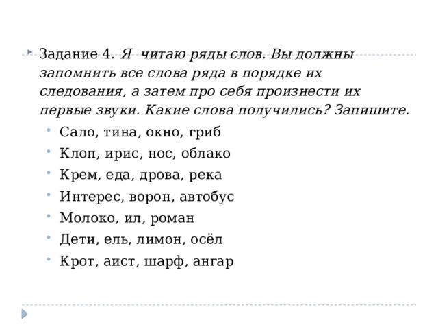 Задание 4. Я читаю ряды слов. Вы должны запомнить все слова ряда в порядке их следования, а затем про себя произнести их первые звуки. Какие слова получились? Запишите. Сало, тина, окно, гриб Клоп, ирис, нос, облако Крем, еда, дрова, река Интерес, ворон, автобус Молоко, ил, роман Дети, ель, лимон, осёл Крот, аист, шарф, ангар Сало, тина, окно, гриб Клоп, ирис, нос, облако Крем, еда, дрова, река Интерес, ворон, автобус Молоко, ил, роман Дети, ель, лимон, осёл Крот, аист, шарф, ангар 