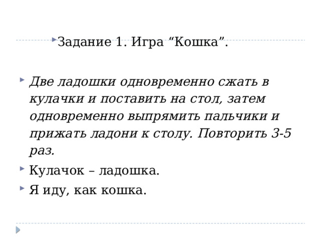 Задание 1. Игра “Кошка”. Две ладошки одновременно сжать в кулачки и поставить на стол, затем одновременно выпрямить пальчики и прижать ладони к столу. Повторить 3-5 раз. Кулачок – ладошка. Я иду, как кошка. 