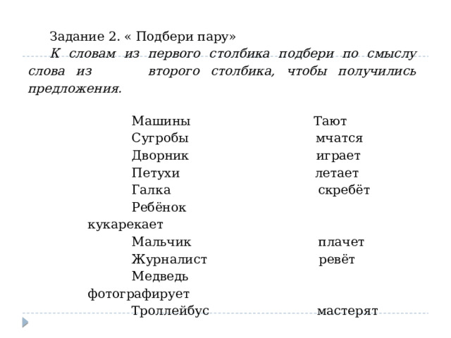 Задание 2. « Подбери пару» К словам из первого столбика подбери по смыслу слова из второго столбика, чтобы получились предложения.  Машины Тают  Сугробы мчатся  Дворник играет  Петухи летает  Галка скребёт  Ребёнок кукарекает  Мальчик плачет  Журналист ревёт  Медведь фотографирует  Троллейбус мастерят 