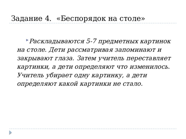 Задание 4. «Беспорядок на столе»  Раскладываются 5-7 предметных картинок на столе. Дети рассматривая запоминают и закрывают глаза. Затем учитель переставляет картинки, а дети определяют что изменилось. Учитель убирает одну картинку, а дети определяют какой картинки не стало. 