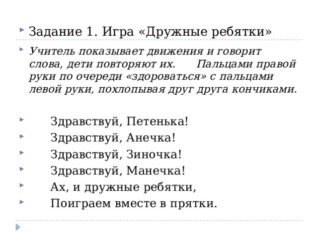 Задание 1. Игра «Дружные ребятки» Учитель показывает движения и говорит слова, дети повторяют их. Пальцами правой руки по очереди «здороваться» с пальцами левой руки, похлопывая друг друга кончиками.  Здравствуй, Петенька!  Здравствуй, Анечка!  Здравствуй, Зиночка!  Здравствуй, Манечка!  Ах, и дружные ребятки,  Поиграем вместе в прятки. 