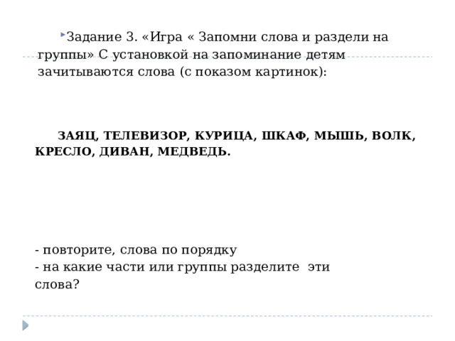 Задание 3. «Игра « Запомни слова и раздели на группы» С установкой на запоминание детям зачитываются слова (с показом картинок): ЗАЯЦ, ТЕЛЕВИЗОР, КУРИЦА, ШКАФ, МЫШЬ, ВОЛК, КРЕСЛО, ДИВАН, МЕДВЕДЬ. - повторите, слова по порядку - на какие части или группы разделите эти слова? 